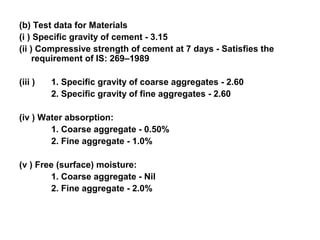 (b) Test data for Materials
(i ) Specific gravity of cement - 3.15
(ii ) Compressive strength of cement at 7 days - Satisfies the
requirement of IS: 269–1989
(iii ) 1. Specific gravity of coarse aggregates - 2.60
2. Specific gravity of fine aggregates - 2.60
(iv ) Water absorption:
1. Coarse aggregate - 0.50%
2. Fine aggregate - 1.0%
(v ) Free (surface) moisture:
1. Coarse aggregate - Nil
2. Fine aggregate - 2.0%
 