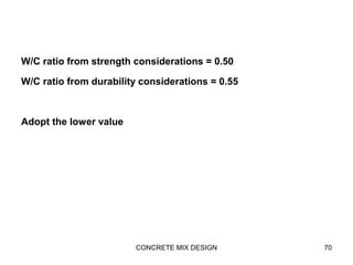 W/C ratio from strength considerations = 0.50
W/C ratio from durability considerations = 0.55
Adopt the lower value
CONCRETE MIX DESIGN 70
 