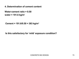 4. Determination of cement content
Water-cement ratio = 0.50
water = 191.6 kg/m3
CONCRETE MIX DESIGN 73
Cement = 191.6/0.50 = 383 kg/m3
Is this satisfactory for ‘mild’ exposure condition?
 