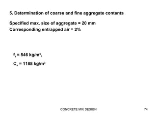 5. Determination of coarse and fine aggregate contents
Specified max. size of aggregate = 20 mm
Corresponding entrapped air = 2%
CONCRETE MIX DESIGN 74
fa = 546 kg/m3
,
Ca = 1188 kg/m3
 