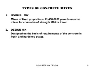 TYPES OF CONCRETE MIXES
1. NOMINAL MIX
Mixes of fixed proportions, IS:456-2000 permits nominal
mixes for concretes of strength M20 or lower
2. DESIGN MIX
Designed on the basis of requirements of the concrete in
fresh and hardened states.
8CONCRETE MIX DESIGN
 
