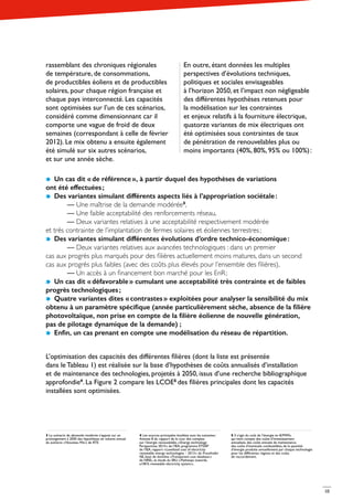 10
rassemblant des chroniques régionales
de température, de consommations,
de productibles éoliens et de productibles
solaires, pour chaque région française et
chaque pays interconnecté. Les capacités
sont optimisées sur l’un de ces scénarios,
considéré comme dimensionnant car il
comporte une vague de froid de deux
semaines (correspondant à celle de février
2012). Le mix obtenu a ensuite également
été simulé sur six autres scénarios,
et sur une année sèche.
En outre, étant données les multiples
perspectives d’évolutions techniques,
politiques et sociales envisageables
à l’horizon 2050, et l’impact non négligeable
des différentes hypothèses retenues pour
la modélisation sur les contraintes
et enjeux relatifs à la fourniture électrique,
quatorze variantes de mix électriques ont
été optimisées sous contraintes de taux
de pénétration de renouvelables plus ou
moins importants (40%, 80%, 95% ou 100%) :
Un cas dit « de référence », à partir duquel des hypothèses de variations
ont été effectuées ;
Des variantes simulant différents aspects liés à l’appropriation sociétale :
	— Une maîtrise de la demande modérée3
,
	 — Une faible acceptabilité des renforcements réseau,
	 — Deux variantes relatives à une acceptabilité respectivement modérée
et très contrainte de l’implantation de fermes solaires et éoliennes terrestres ;
Des variantes simulant différentes évolutions d’ordre technico-économique : 	
	— Deux variantes relatives aux avancées technologiques : dans un premier
cas aux progrès plus marqués pour des filières actuellement moins matures, dans un second
cas aux progrès plus faibles (avec des coûts plus élevés pour l’ensemble des filières),
	 — Un accès à un financement bon marché pour les EnR ;
Un cas dit « défavorable » cumulant une acceptabilité très contrainte et de faibles
progrès technologiques ;
Quatre variantes dites « contrastes » exploitées pour analyser la sensibilité du mix
obtenu à un paramètre spécifique (année particulièrement sèche, absence de la filière
photovoltaïque, non prise en compte de la filière éolienne de nouvelle génération,
pas de pilotage dynamique de la demande)  ;
Enfin, un cas prenant en compte une modélisation du réseau de répartition.
L’optimisation des capacités des différentes filières (dont la liste est présentée
dans le Tableau 1) est réalisée sur la base d’hypothèses de coûts annualisés d’installation
et de maintenance des technologies, projetés à 2050, issus d’une recherche bibliographique
approfondie4
. La Figure 2 compare les LCOE5
des filières principales dont les capacités
installées sont optimisées.
3 Le scénario de demande modérée s’appuie sur un
prolongement à 2050 des hypothèses en volume annuel
du scénario « Nouveau Mix » de RTE.
4 Les sources principales étudiées sont les suivantes :
Annexe 8 du rapport de la cour des comptes
sur l’énergie renouvelable, « Energy technology
Perspectives 2014 » de l’IEA, programme ETSAP
de l’IEA, rapport « Levelized cost of electricity
renewable energy technologies – 2013 » du Fraunhofer
ISE, base de données « Transparent cost database »
de NREL, et étude du SRU « Pathways towards,
a100 % renewable electricity system ».
5 Il s’agit du coût de l’énergie en €/MWh,
qui tient compte des coûts d’investissement
annualisés, des coûts annuels de maintenance,
des coûts d’éventuels combustibles, de la quantité
d’énergie produite annuellement par chaque technologie
pour les différentes régions et des coûts
de raccordement.
10
 