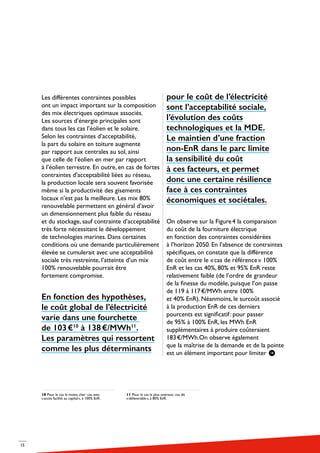 15
Les différentes contraintes possibles
ont un impact important sur la composition
des mix électriques optimaux associés.
Les sources d’énergie principales sont
dans tous les cas l’éolien et le solaire.
Selon les contraintes d’acceptabilité,
la part du solaire en toiture augmente
par rapport aux centrales au sol, ainsi
que celle de l’éolien en mer par rapport
à l’éolien terrestre. En outre, en cas de fortes
contraintes d’acceptabilité liées au réseau,
la production locale sera souvent favorisée
même si la productivité des gisements
locaux n’est pas la meilleure. Les mix 80%
renouvelable permettent en général d’avoir
un dimensionnement plus faible du réseau
et du stockage, sauf contrainte d’acceptabilité
très forte nécessitant le développement
de technologies marines. Dans certaines
conditions où une demande particulièrement
élevée se cumulerait avec une acceptabilité
sociale très restreinte, l’atteinte d’un mix
100% renouvelable pourrait être
fortement compromise.
En fonction des hypothèses,
le coût global de l’électricité
varie dans une fourchette
de 103 €10
à 138 €/MWh11
.
Les paramètres qui ressortent
comme les plus déterminants
pour le coût de l’électricité
sont l’acceptabilité sociale,
l’évolution des coûts
technologiques et la MDE.
Le maintien d’une fraction
non-EnR dans le parc limite
la sensibilité du coût
à ces facteurs, et permet
donc une certaine résilience
face à ces contraintes
économiques et sociétales.
On observe sur la Figure 4 la comparaison
du coût de la fourniture électrique
en fonction des contraintes considérées
à l’horizon 2050. En l’absence de contraintes
spécifiques, on constate que la différence
de coût entre le « cas de référence » 100%
EnR et les cas 40%, 80% et 95% EnR reste
relativement faible (de l’ordre de grandeur
de la finesse du modèle, puisque l’on passe
de 119 à 117 €/MWh entre 100%
et 40% EnR). Néanmoins, le surcoût associé
à la production EnR de ces derniers
pourcents est significatif : pour passer
de 95% à 100% EnR, les MWh EnR
supplémentaires à produire coûteraient
183 €/MWh.On observe également
que la maîtrise de la demande et de la pointe
est un élément important pour limiter
10 Pour le cas le moins cher : cas avec
« accès facilité au capital », à 100% EnR.
11 Pour le cas le plus onéreux : cas dit
« défavorable », à 80% EnR.
 