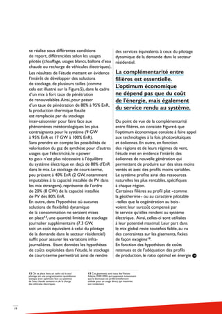 19
se réalise sous différentes conditions
de report, différenciées selon les usages
pilotés (chauffage, usages blancs, ballons d’eau
chaude ou recharge de véhicules électriques).
Les résultats de l’étude mettent en évidence
l’intérêt de développer des solutions
de stockage, de plusieurs tailles (comme
cela est illustré sur la Figure 5), dans le cadre
d’un mix à fort taux de pénétration
de renouvelables.Ainsi, pour passer
d’un taux de pénétration de 80% à 95% EnR,
la production thermique fossile
est remplacée par du stockage
inter-saisonnier pour faire face aux
phénomènes météorologiques les plus
contraignants pour le système (9 GW
à 95% EnR et 17 GW à 100% EnR).
Sans prendre en compte les possibilités de
valorisation du gaz de synthèse pour d’autres
usages que l’électricité, le « power
to gas » n’est plus nécessaire à l’équilibre
du système électrique en deçà de 80% d’EnR
dans le mix. Le stockage de court-terme,
peu présent à 40% EnR (2 GW, notamment
imputables à la capacité installée de PV dans
les mix étrangers), représente de l’ordre
de 20% (8 GW) de la capacité installée
de PV dès 80% EnR.
En outre, dans l’hypothèse où aucunes
solutions de flexibilité dynamique
de la consommation ne seraient mises
en place12
, une quantité limitée de stockage
journalier supplémentaire (7.3 GW,
soit un coût équivalent à celui du pilotage
de la demande dans le secteur résidentiel)
suffit pour assurer les variations infra-
journalières. Etant données les hypothèses
de coûts exploitées dans l’étude, le stockage
de court-terme permettrait ainsi de rendre
des services équivalents à ceux du pilotage
dynamique de la demande dans le secteur
résidentiel.
La complémentarité entre
filières est essentielle.
L’optimum économique
ne dépend pas que du coût
de l’énergie, mais également
du service rendu au système.
Du point de vue de la complémentarité
entre filières, on constate Figure 6 que
l’optimum économique consiste à faire appel
aux technologies à la fois photovoltaïques
et éoliennes. En outre, en fonction
des régions et de leurs régimes de vent,
l’étude met en évidence l’intérêt des
éoliennes de nouvelle génération qui
permettent de produire sur des sites moins
ventés et avec des profils moins variables.
Le système profite ainsi des ressources
naturelles les plus rentables, spécifiques
à chaque région.
Certaines filières au profil plat - comme
la géothermie - ou au caractère pilotable
- telles que la cogénération au bois - 
voient leur surcoût compensé par
le service qu’elles rendent au système
électrique. Ainsi, celles-ci sont utilisées
à leur potentiel maximal. Leur part dans
le mix global reste toutefois faible, au vu
des contraintes sur les gisements, fixées
de façon exogène13
.
En fonction des hypothèses de coûts
retenues et de l’adéquation des profils
de production, le ratio optimal en énergie
12 On se place dans un cadre où le seul
pilotage est une programmation quotidienne
statique (non optimisée face au système)
de l’eau chaude sanitaire et de la charge
des véhicules électriques.
13 Ces gisements sont issus desVisions
Ademe 2030-2050, qui supposent notamment
que la biomasse est préférentiellement
utilisée pour un usage direct, qui maximise
son rendement
 