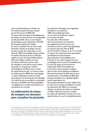 20
entre le photovoltaïque et l’éolien est
de l’ordre de quatre fois plus d’éolien
que de PV à partir de 80% EnR.
Ce ratio diminue lorsque le développement
de l’éolien est contraint par une acceptabilité
sociale plus faible : dans ce cas, l’énergie
photovoltaïque peut représenter 40 à 50%
de l’énergie produite par l’éolien.
En outre, à condition de voir leurs coûts
fortement réduits, les énergies marines
peuvent trouver leur place dans un mix
optimisé 100% renouvelable, faisant profiter
le système électrique de leur profil plus
régulier (au pas de temps hebdomadaire).
Enfin, les analyses réalisées au cours
de l’étude confirment que les coûts
de l’énergie ne sont pas les seuls critères
à prendre en compte pour arbitrer
de l’installation de filières dans le cadre
de l’optimisation du parc. Le service rendu
au système par les différentes technologies
- à savoir l’adéquation entre les profils
de production et de demande non pilotables
à la maille horaire, journalière ou mensuelle,
ainsi que la flexibilité des filières pilotables
- est également un critère essentiel pour la
constitution du mix final.
Le renforcement du réseau
de transport est nécessaire
pour mutualiser les potentiels.
Les capacités d’échanges inter-régionales
associées au mix optimisé
100% renouvelable devraient
se voir accrues de 36% par rapport
à la situation actuelle.
En outre, des renforcements
des interconnexions aux frontières
sont également prévus (ceux-ci ont
été fixés en amont, à partir des hypothèses
du scénario Nouveau Mix de RTE),
de 14 à 23 GW à l’export et de 11 à 16 GW
à l’import. Ces interconnexions permettent
de bénéficier du foisonnement
des productions renouvelables entre
la France et ses voisins (régimes de vent
et décalages entre les pics d’ensoleillement).
Il a ainsi été avéré qu’une fourniture
d’électricité 100% renouvelable sur
le territoire français pouvait s’intégrer
dans le cadre d’une politique européenne
favorisant fortement les EnR, avec un taux
de pénétration renouvelable de 80% dans
les pays frontaliers, et un équilibre global
annuel importateur nul.
Des calculs spécifiques ont été réalisés dans
le cadre d’une variante modélisant le réseau
de répartition (63 - 90kV). Les résultats
obtenus ont permis de mettre en évidence
un faible impact de la prise en compte
du réseau de répartition à la fois sur le mix
optimal obtenu, et sur le coût global associé.
Les enseignements recensés dans le paragraphe ci-dessus, restituent les principaux messages issus de la présente étude,
mais ne constituent pas une liste exhaustive des analyses réalisées. D’autres thématiques ont également été abordées,
telles que des analyses de sensibilité mettant en évidence l’importance de certaines filières (optimisation d’un cas sans PV
ou sans éolien nouvelle génération par exemple), une estimation des besoins de réserves, une évaluation de la surface
au sol artificialisée ou l’impact des leviers de financement sur les installations de renouvelables.
 