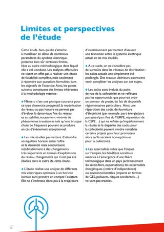 21
Cette étude, bien qu’elle s’attache
à modéliser en détail de nombreux
paramètres du système électrique,
présente bien sûr certaines limites,
liées au cadre méthodologique dans lequel
elle a été conduite. Les analyses effectuées
ne visent en effet pas à réaliser une étude
de faisabilité complète, mais seulement
à répondre aux questions formulées dans
les objectifs de l’exercice.Ainsi, les points
suivants constituent des limites inhérentes
à la méthodologie retenue :
Même si c’est une pratique courante pour
ce type d’exercice prospectif, la modélisation
du réseau au pas horaire ne permet pas
d’évaluer la dynamique fine du réseau
et sa stabilité, notamment vis-à-vis de
phénomènes transitoires tels qu’une brusque
chute de fréquence pouvant se produire
en cas d’événement exceptionnel.
Les mix étudiés permettent d’atteindre
un équilibre horaire entre l’offre
et la demande mais conduiraient
indubitablement à des changements
très importants en termes d’exploitation
du réseau, changements qui n’ont pas été
étudiés dans le cadre de cette étude.
L’étude réalise une analyse de différents
mix électriques optimaux à un horizon
lointain sans prendre en compte l’existant.
Elle ne s’intéresse donc pas à la trajectoire
d’investissement permettant d’assurer
une transition entre le système électrique
actuel et les mix étudiés.
A ce stade, on ne considère pas
de surcoûts dans les réseaux de distribution :
les coûts actuels ont simplement été
prolongés. Des travaux ultérieurs pourraient
venir compléter les analyses sur ces sujets.
Les coûts sont évalués du point
de vue de la collectivité et ne reflètent
pas les opportunités que pourrait avoir
un porteur de projet, du fait de dispositifs
réglementaires particuliers. Ainsi, une
répartition des coûts de fourniture
d’électricité (par exemple : part énergie/part
puissance/part fixe du TURPE, répartition de
la CSPE…) qui ne reflète qu’imparfaitement
la réalité et la disparité des coûts pour
la collectivité peuvent rendre rentables
certains projets pour leur promoteur
alors qu’ils seraient non-optimaux
pour la collectivité.
Les externalités telles que l’impact
sur l’emploi, les bénéfices sociétaux
associés à l’émergence d’une filière
technologique dans un pays (accroissement
du savoir-faire, exportations), les externalités
énergétiques (critère d’indépendance)
ou environnementales (impacts en termes
de GES, polluants, risques accidentels…)
ne sont pas traitées.
Limites et perspectives
de l’étude
 