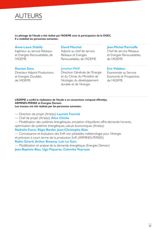 22
Le pilotage de l’étude a été réalisé par l’ADEME avec la participation de la DGEC.
Il a mobilisé les personnes suivantes :
L’ADEME a confié la réalisation de l’étude à un consortium composé d’Artelys,
ARMINES-PERSEE et Energies Demain.
Les travaux ont été réalisés par les personnes suivantes :
— Direction de projet (Artelys) Laurent Fournié
— Chef de projet (Artelys) Alice Chiche
— Modélisation des systèmes énergétiques, simulation d’équilibres offre-demande horaires,
optimisation de systèmes énergétiques, calculs économiques (Artelys)
Nathalie Faure, Régis Bardet, Jean-Christophe Alais
— Connaissance et évaluation des EnR non pilotables, météorologie pour l’énergie,
et prévision à court terme de la production EnR (ARMINES-PERSEE)
Robin Girard, Arthur Bossavy, Loïc Le Gars
— Modélisation et analyse de la demande énergétique (Energies Demain)
Jean-Baptiste Biau, Ugo Piqueras, Colombe Peyrusse
Anne-Laure Dubilly
Ingénieur au service Réseaux
et Energies Renouvelables, de
l’ADEME
David Marchal
Adjoint au chef de service
Réseaux et Energies
Renouvelables, de l’ADEME
Jean-Michel Parrouffe
Chef de service Réseaux
et Energies Renouvelables,
de l’ADEME
Damien Siess
Directeur Adjoint Productions
et Energies Durables,
de l’ADEME
Eric Vidalenc
Économiste au Service
Economie et Prospective,
de l’ADEME
Jonathan Weill
Direction Générale de l’Energie
et du Climat, du Ministère de
l’écologie, du développement
durable et de l’énergie.
AUTEURS
 