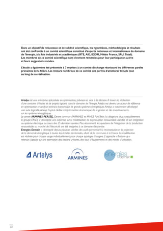 23
Dans un objectif de robustesse et de solidité scientifique, les hypothèses, méthodologies et résultats
ont été confrontés à un comité scientifique constitué d’experts nationaux et internationaux du domaine
de l’énergie, à la fois industriels et académiques (RTE, AIE, IDDRI, Météo France, SRU, Total).
Les membres de ce comité scientifique sont vivement remerciés pour leur participation active
et leurs suggestions avisées.
L’étude a également été présentée à 3 reprises à un comité d’échange réunissant les différentes parties
prenantes de la filière. Les retours nombreux de ce comité ont permis d’améliorer l’étude tout
au long de sa réalisation.
Artelys est une entreprise spécialisée en optimisation, prévision et aide à la décision.A travers la réalisation
d’une centaine d’études et de projets logiciels dans le domaine de l’énergie,Artelys est devenu un acteur de référence
en optimisation et analyse technico-économique de grands systèmes énergétiques.Artelys a notamment développé
une suite logicielle,Artelys Crystal, dédiée à l’optimisation économique de la gestion et des investissements
sur les systèmes énergétiques.
Le centre ARMINES-PERSEE, Centre commun d’ARMINES et MINES ParisTech (ici désignant plus particulièrement
le groupe ERSEI) a développé une expertise sur la modélisation de la production renouvelable variable et son intégration
au système électrique au cours des 25 dernières années. Plus récemment, les questions de l’intégration de la production
renouvelable au marché de l’électricité ont été intégrées à ce domaine d’expertise.
Energies Demain a développé depuis plusieurs années des outils permettant la reconstitution et la projection
de la demande énergétique à toutes les échelles territoriales, allant de la commune à la France. La modélisation
est réalisée pour chaque usage individuellement pour chaque typologie d’usagers. L’approche « Bottom-up »
retenue s’appuie sur une estimation des besoins unitaires, des taux d’équipements et des modes d’utilisation.
 