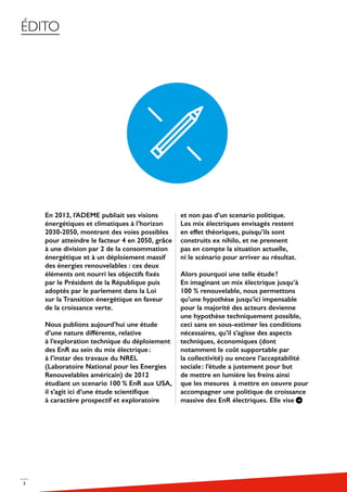 3
ÉDITO
En 2013, l’ADEME publiait ses visions
énergétiques et climatiques à l’horizon
2030-2050, montrant des voies possibles
pour atteindre le facteur 4 en 2050, grâce
à une division par 2 de la consommation
énergétique et à un déploiement massif
des énergies renouvelables : ces deux
éléments ont nourri les objectifs fixés
par le Président de la République puis
adoptés par le parlement dans la Loi
sur la Transition énergétique en faveur
de la croissance verte.
Nous publions aujourd’hui une étude
d’une nature différente, relative
à l’exploration technique du déploiement
des EnR au sein du mix électrique :
à l’instar des travaux du NREL
(Laboratoire National pour les Energies
Renouvelables américain) de 2012
étudiant un scenario 100 % EnR aux USA,
il s’agit ici d’une étude scientifique
à caractère prospectif et exploratoire
et non pas d’un scenario politique.
Les mix électriques envisagés restent
en effet théoriques, puisqu’ils sont
construits ex nihilo, et ne prennent
pas en compte la situation actuelle,
ni le scénario pour arriver au résultat.
Alors pourquoi une telle étude ?
En imaginant un mix électrique jusqu’à
100 % renouvelable, nous permettons
qu’une hypothèse jusqu’ici impensable
pour la majorité des acteurs devienne
une hypothèse techniquement possible,
ceci sans en sous-estimer les conditions
nécessaires, qu’il s’agisse des aspects
techniques, économiques (dont
notamment le coût supportable par
la collectivité) ou encore l’acceptabilité
sociale : l’étude a justement pour but
de mettre en lumière les freins ainsi
que les mesures à mettre en oeuvre pour
accompagner une politique de croissance
massive des EnR électriques. Elle vise
 