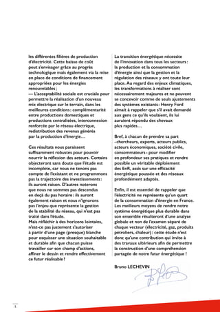 5
les différentes filières de production
d’électricité. Cette baisse de coût
peut s’envisager grâce au progrès
technologique mais également via la mise
en place de conditions de financement
appropriées pour les énergies
renouvelables ;
— L’acceptabilité sociale est cruciale pour
permettre la réalisation d’un nouveau
mix électrique sur le terrain, dans les
meilleures conditions : complémentarité
entre productions domestiques et
productions centralisées, interconnexion
renforcée par le réseau électrique,
redistribution des revenus générés
par la production d’énergie…
Ces résultats nous paraissent
suffisamment robustes pour pouvoir
nourrir la réflexion des acteurs. Certains
objecteront sans doute que l’étude est
incomplète, car nous ne tenons pas
compte de l’existant et ne programmons
pas la trajectoire des investissements :
ils auront raison. D’autres noterons
que nous ne sommes pas descendus
en deçà du pas horaire : ils auront
également raison et nous n’ignorons
pas l’enjeu que représente la gestion
de la stabilité du réseau, qui n’est pas
traité dans l’étude.
Mais réfléchir à des horizons lointains,
n’est-ce pas justement s’autoriser
à partir d’une page (presque) blanche
pour esquisser une situation souhaitable
et durable afin que chacun puisse
travailler sur son champ d’actions,
affiner le dessin et rendre effectivement
ce futur réalisable ?
La transition énergétique nécessite
de l’innovation dans tous les secteurs :
la production et la consommation
d’énergie ainsi que la gestion et la
régulation des réseaux y ont toute leur
place. Au regard des enjeux climatiques,
les transformations à réaliser sont
nécessairement majeures et ne peuvent
se concevoir comme de seuls ajustements
des systèmes existants : Henry Ford
aimait à rappeler que s’il avait demandé
aux gens ce qu’ils voulaient, ils lui
auraient répondu des chevaux
plus rapides…
Bref, à chacun de prendre sa part
- chercheurs, experts, acteurs publics,
acteurs économiques, société civile,
consommateurs - pour modifier
en profondeur ses pratiques et rendre
possible un véritable déploiement
des EnR, assis sur une efficacité
énergétique poussée et des réseaux
profondément adaptés.
Enfin, il est essentiel de rappeler que
l’électricité ne représente qu’un quart
de la consommation d’énergie en France.
Les meilleurs moyens de rendre notre
système énergétique plus durable dans
son ensemble résulteront d’une analyse
globale et non de l’examen séparé de
chaque vecteur (électricité, gaz, produits
pétroliers, chaleur) : cette étude n’est
donc qu’une contribution qui invite à
des travaux ultérieurs afin de permettre
la construction d’une compréhension
partagée de notre futur énergétique !
Bruno LECHEVIN
 