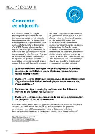 7
RÉSUMÉ ÉXECUTIF
Contexte
et objectifs
Ces dernières années, des progrès
technologiques significatifs relatifs aux
énergies renouvelables ont été observés.
De nombreuses études s’accordent ainsi
sur des hypothèses de projections de coûts
des EnR affichant une forte décroissance
d’ici à 2050. Dans un tel contexte, il est
légitime de s’interroger non seulement sur
la faisabilité mais également sur les impacts
économiques d’un mix électrique à fort taux
de pénétration d’énergies renouvelables.
La réponse à ces questions nécessite
des modèles pointus, permettant la prise en
compte de la sécurité d’approvisionnement
électrique à un pas de temps suffisamment
fin (typiquement horaire, sur un an et sur
plusieurs scénarios climatiques), la gestion
du pilotage des différents moyens
de production et de consommation,
ainsi que leur répartition entre les régions,
et la circulation des flux électriques.
La présente étude ambitionne de réunir
l’ensemble de ces paramètres. Elle constitue
ainsi un exercice technique innovant qui
vise, en se plaçant dans l’hypothèse d’un mix
100% renouvelable, à un horizon de temps
éloigné (sans considérer de trajectoire),
à répondre aux questions suivantes :
Quelles contraintes émergent lorsqu’on augmente de manière
conséquente les EnR dans le mix électrique renouvelable en
France métropolitaine ?
Quels sont les mix électriques optimaux, associés à différents jeux
d’hypothèses d’évolutions technologiques, de consommation,
d’acceptabilité… ?
Comment se répartissent géographiquement les différents
moyens de production renouvelable ?
Quels sont les impacts économiques de ces mix électriques à fort
taux de pénétration de renouvelables ?
L’étude reprend un certain nombre d’hypothèses de l’exercice de prospective énergétique
-Visions 2030-2050 - réalisé en 2012 par l’ADEME, qui identifiait des potentiels
de production renouvelable et proposait un scénario de demande ambitieux.
D’autres hypothèses concernant le stockage sont issues d’autres études antérieures1
.
1 Étude PEPS, sur le potentiel de stockage à l’horizon 2030,
cofinancée par l’ADEME, l’ATEE et la DGCIS,
http://www.ademe.fr/etude-potentiel-stockage-denergies
Etude PowerToGas, cofinancée par ADEME-GrDF-GRTGaz,
http://www.ademe.fr/etude-portant-lhydrogene-methanation-comme-
procede-valorisation-lelectricite-excedentaire
 