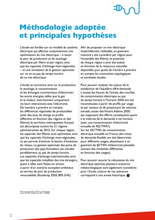 9
L’étude est fondée sur un modèle du système
électrique qui effectue conjointement une
optimisation du mix électrique – à savoir
le parc de production et de stockage
électrique par filière et par région, ainsi
que les capacités d’échange inter-régionales
– et une simulation de la gestion optimisée
sur un an au pas de temps horaire
de ce mix électrique.
L’étude se concentre ainsi sur la production,
le stockage, la consommation
et les échanges commerciaux d’électricité ;
les autres énergies, telles que le gaz
et la chaleur interviennent uniquement
via leurs interactions avec l’électricité.
De manière à prendre en compte
les différences régionales de productibles
(avec des taux de charge et profils
différents en fonction des régions et des
filières), le territoire métropolitain français
est décomposé suivant les 21 régions
administratives de 2015. Sur chaque région,
les capacités des filières sont optimisées, ainsi
que les capacités d’échange inter-régionales,
ce qui permet d’estimer le besoin d’évolution
du réseau. La gestion optimisée des parcs de
production des pays frontaliers est simulée
parallèlement, au pas de temps horaire.
Les capacités d’échange internationales ainsi
que les capacités installées des mix étrangers,
quant à elles, sont fixées en amont,
à partir d’un scénario européen ambitieux
en termes de part de production
renouvelable (Roadmap 2050, 80% EnR).
Afin de proposer un mix électrique
matériellement réalisable, un gisement
maximal a été considéré par région pour
l’ensemble des filières ; le potentiel
de chaque région a ainsi été évalué
en fonction de la ressource naturelle
disponible, puis ajusté de manière à prendre
en compte les contraintes topologiques
et sociétales locales.
Pour pouvoir analyser les enjeux de la
satisfaction de l’équilibre offre-demande
à toutes les heures de l’année, des courbes
de consommation électrique au pas
de temps horaire à l’horizon 2050 ont été
reconstituées à partir de profils par usage
et par secteur, et de projections de volumes
annuels, issues desVisions Ademe 2050,
qui supposent des efforts conséquents quant
à la maîtrise de la demande à cet horizon
(avec une consommation d’électricité
annuelle de 422 TWh2
).
Sur les 422 TWh de consommation
électrique annuelle en France, des ratios
de demande flexible ont été déterminés
pour différents usages, aboutissant à un
gisement de 60 TWh d’électricité pilotable
(suivant des modalités différentes
en fonction des usages).
Pour pouvoir assurer la robustesse du mix
électrique optimisé, plusieurs scénarios
météorologiques sont également considérés
pour l’étude ; chacun de ces scénarios
correspond à une année historique,
Méthodologie adoptée
et principales hypothèses
2 À titre comparatif, en 2013 la consommation
est de 442 TWh (Chiffres-clés 2014 – ADEME)
 