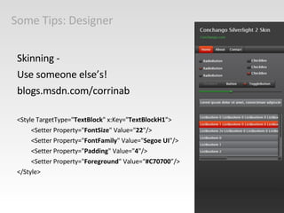 Some Tips: Designer Skinning - Use someone else’s!  blogs.msdn.com/corrinab <Style TargetType=" TextBlock " x:Key=" TextBlockH1 "> <Setter Property=" FontSize " Value=" 22 "/> <Setter Property=" FontFamily " Value=" Segoe UI "/> <Setter Property=" Padding " Value=" 4 "/> <Setter Property=" Foreground " Value=“ #C70700 ”/> </Style> 