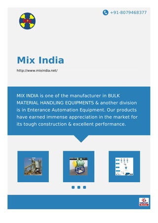 +91-8079468377
Mix India
http://www.mixindia.net/
MIX INDIA is one of the manufacturer in BULK
MATERIAL HANDLING EQUIPMENTS & another division
is in Enterance Automation Equipment. Our products
have earned immense appreciation in the market for
its tough construction & excellent performance.
 