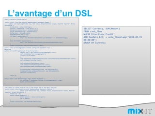 L’avantage d’un DSLimport org.apache.hadoop.mapred; public static class MapextendsMapReduceBaseimplements Mapper {      public voidmap(LongWritablekey, Text value, OutputCollector output, Reporter reporter) throwsIOException {        String line = value.toString();        String[] lineAsArray = line.split("\t");        String currentCurrency = lineAsArray[4];        String amountAsString = lineAsArray[5];        String sens = lineAsArray[6];DoubleWritable data = null;        if("Debit".equals(sens)){        	data = new DoubleWritable(Double.parseDouble("-" + amountAsString));        }else if("Credit".equals(sens)) {        	data = new DoubleWritable(Double.parseDouble(amountAsString));        }output.collect(new Text(currentCurrency), data);        }      }SELECT Currency, SUM(Amount) FROMcash_flowWHERE Direction='Credit' AND DueDate < = unix_timestamp('2010-09-15 00:00:00') GROUP BY Currencypublic class CurrencyAggregateextendsConfiguredimplementsTool {@Overridepublic intrun(String[] args) throws Exception{JobConfconf = new JobConf(CurrencyAggregate.class);conf.setJobName("CurrencyAggregate");	//output of the Mapper	);conf.setOutpconf.setOutputKeyClass(Text.classutValueClass(DoubleWritable.class);conf.setMapperClass(Map.class);conf.setReducerClass(Reduce.class);conf.setInputFormat(TextInputFormat.class);conf.setOutputFormat(TextOutputFormat.class);FileInputFormat.setInputPaths(conf, new Path(args[0]));FileOutputFormat.setOutputPath(conf, new Path(args[1]));JobClient.runJob(conf);        return 0;	}public staticvoid main(String[] args) throws Exception {intexitCode = ToolRunner.run(new CurrencyAggregate(), args);System.exit(exitCode);}/The reduce is called once per key in the output map of the map() function public static class Reduce extends MapReduceBase implements Reducer {	public void reduce(Text key, Iterator values, OutputCollector output, Reporter reporter) throws IOException {        double sum = 0;        while (values.hasNext()) {        	double amount = values.next().get();        	sum += amount;        }output.collect(key, new DoubleWritable(sum));      }}