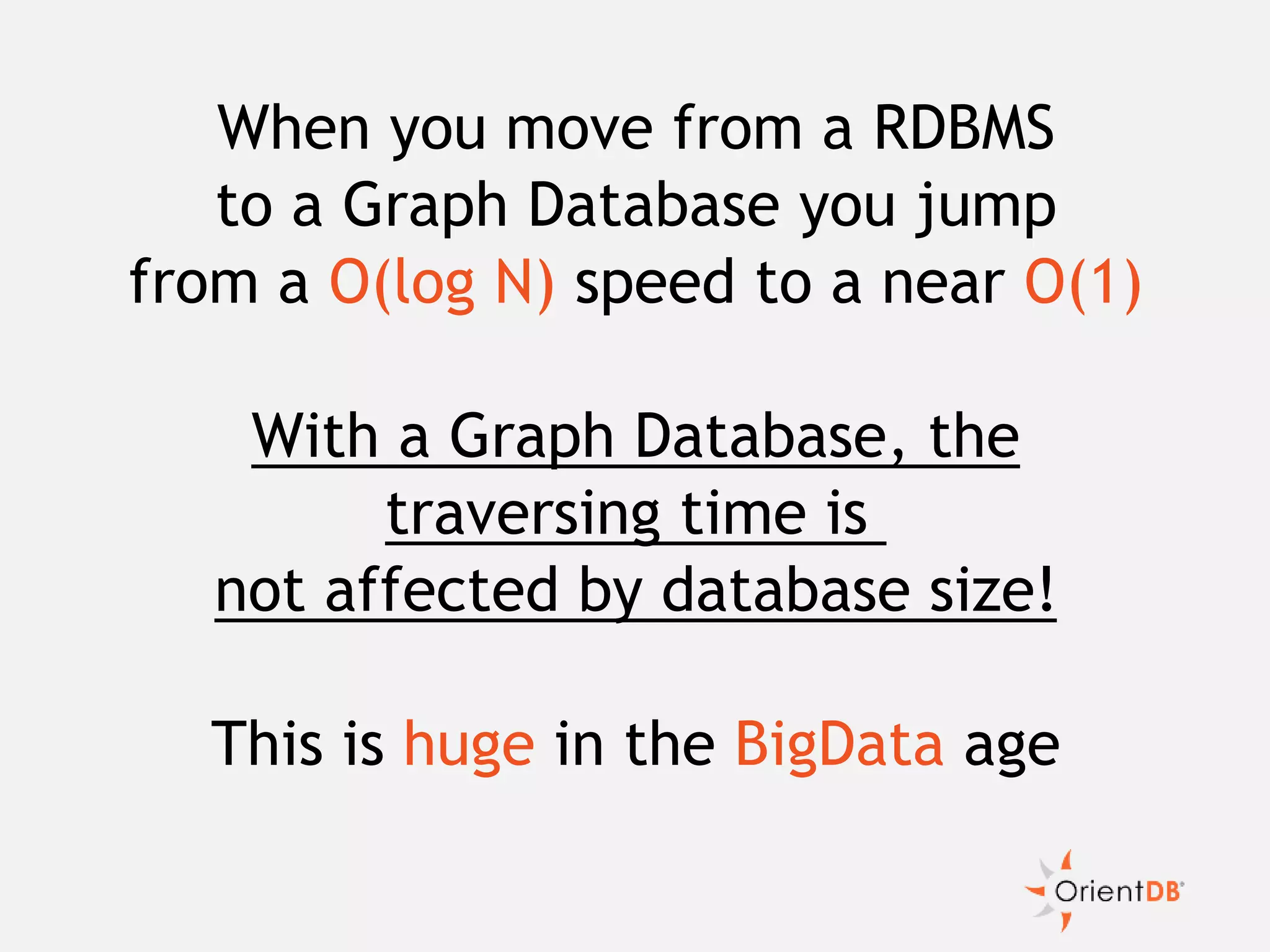 When you move from a RDBMS
to a Graph Database you jump
from a O(log N) speed to a near O(1)
With a Graph Database, the
traversing time is
not affected by database size!
This is huge in the BigData age
 