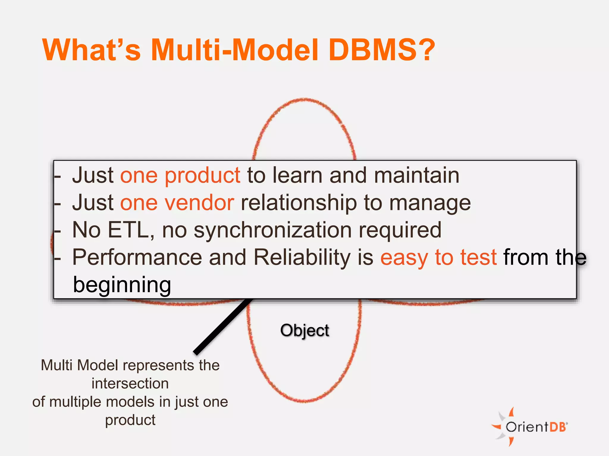What’s Multi-Model DBMS?
GraphDocument
Object
Key/Value
Multi Model represents the
intersection
of multiple models in just one
product
- Just one product to learn and maintain
- Just one vendor relationship to manage
- No ETL, no synchronization required
- Performance and Reliability is easy to test from the
beginning
 