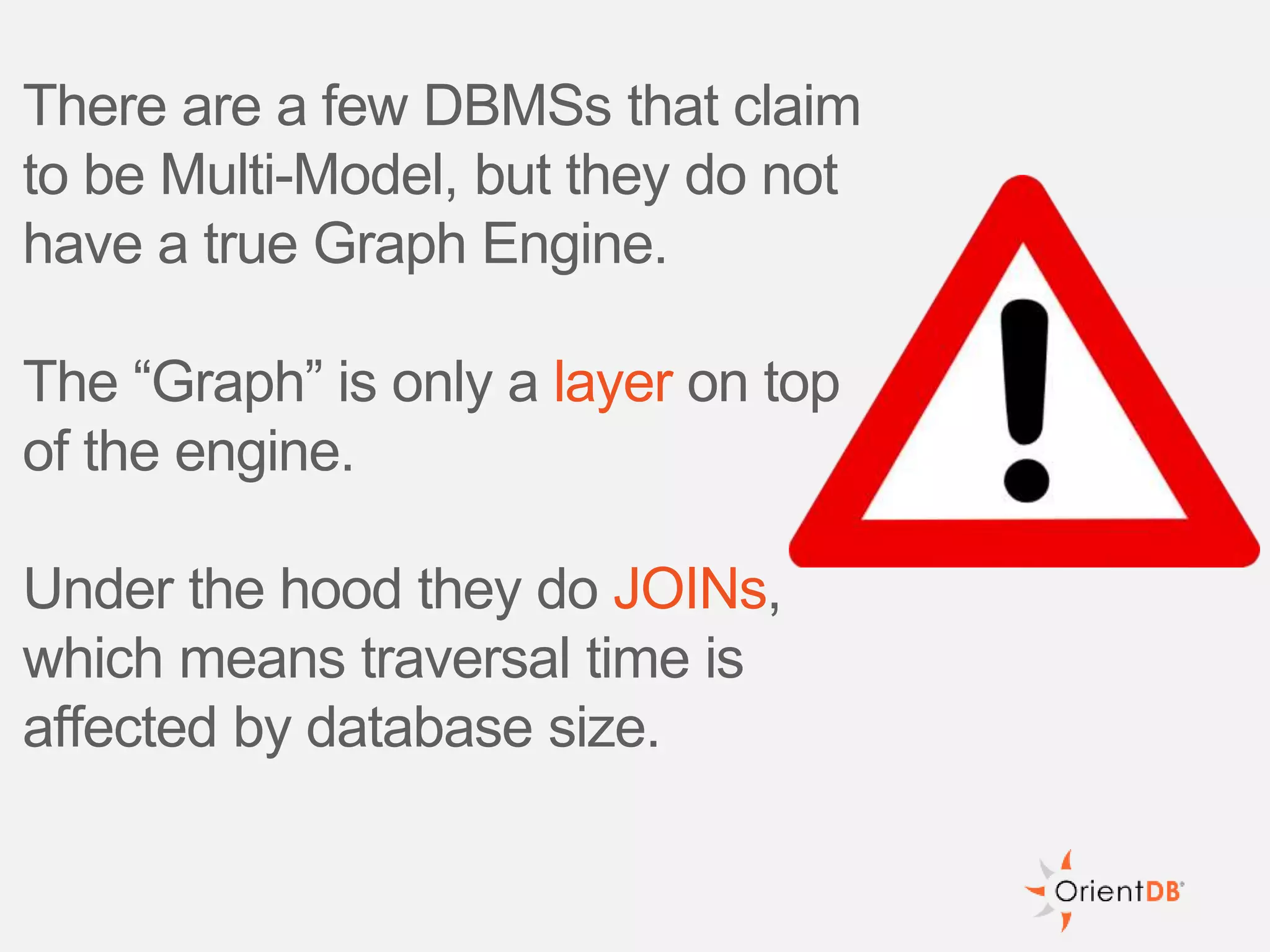 There are a few DBMSs that claim
to be Multi-Model, but they do not
have a true Graph Engine.
The “Graph” is only a layer on top
of the engine.
Under the hood they do JOINs,
which means traversal time is
affected by database size.
 