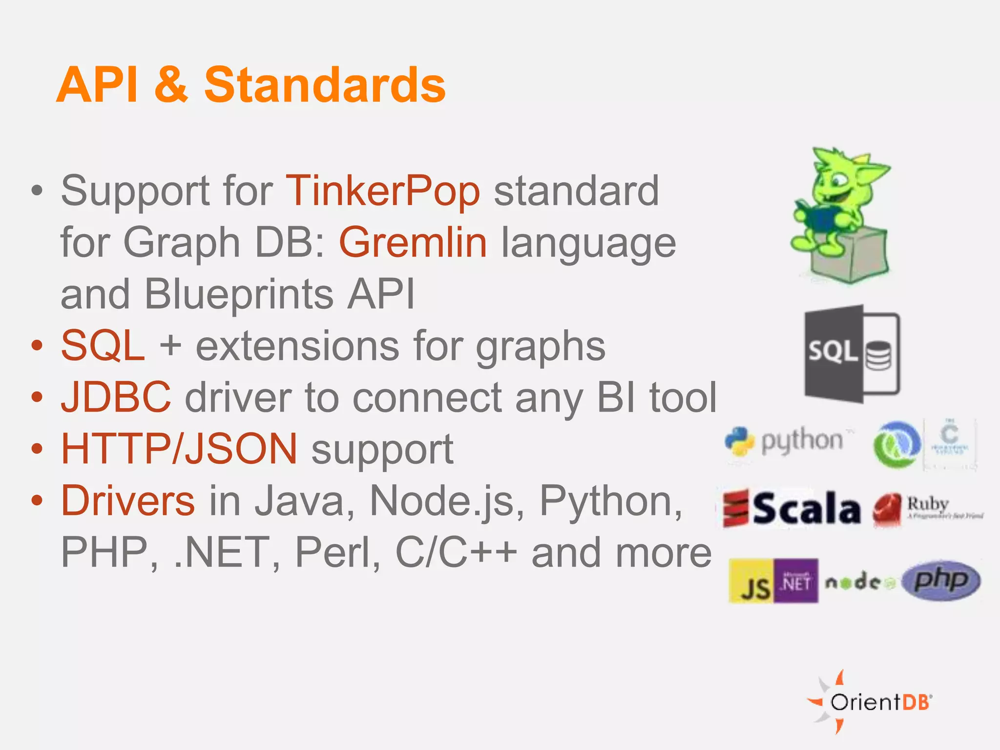 • Support for TinkerPop standard
for Graph DB: Gremlin language
and Blueprints API
• SQL + extensions for graphs
• JDBC driver to connect any BI tool
• HTTP/JSON support
• Drivers in Java, Node.js, Python,
PHP, .NET, Perl, C/C++ and more
API & Standards
 