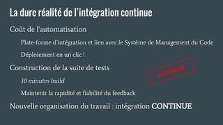 La dure réalité de l’intégration continue
Coût de l'automatisation
Plate-forme d’intégration et lien avec le Système de Management du Code
Déploiement en un clic !
Construction de la suite de tests
10 minutes build
Maintenir la rapidité et fiabilité du feedback
Nouvelle organisation du travail : intégration CONTINUE
COURAGE
 