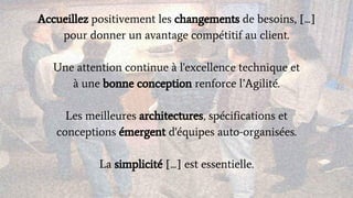 Accueillez positivement les changements de besoins, [...]
pour donner un avantage compétitif au client.
Une attention continue à l'excellence technique et
à une bonne conception renforce l’Agilité.
Les meilleures architectures, spécifications et
conceptions émergent d'équipes auto-organisées.
La simplicité [...] est essentielle.
 