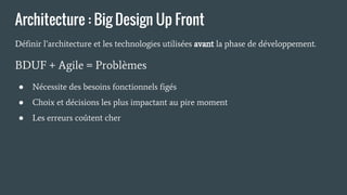 Architecture : Big Design Up Front
Définir l’architecture et les technologies utilisées avant la phase de développement.
BDUF + Agile = Problèmes
● Nécessite des besoins fonctionnels figés
● Choix et décisions les plus impactant au pire moment
● Les erreurs coûtent cher
 