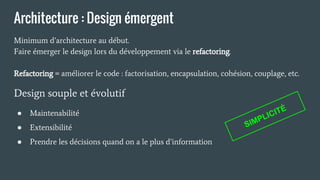 Architecture : Design émergent
Minimum d’architecture au début.
Faire émerger le design lors du développement via le refactoring.
Refactoring = améliorer le code : factorisation, encapsulation, cohésion, couplage, etc.
Design souple et évolutif
● Maintenabilité
● Extensibilité
● Prendre les décisions quand on a le plus d’information
SIMPLICITÉ
 