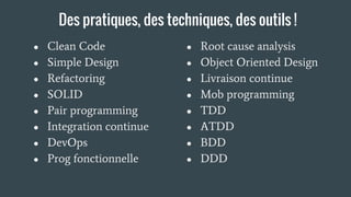 Des pratiques, des techniques, des outils !
● Clean Code
● Simple Design
● Refactoring
● SOLID
● Pair programming
● Integration continue
● DevOps
● Prog fonctionnelle
● Root cause analysis
● Object Oriented Design
● Livraison continue
● Mob programming
● TDD
● ATDD
● BDD
● DDD
 