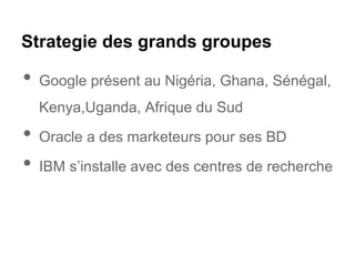 Strategie des grands groupes
• Google présent au Nigéria, Ghana, Sénégal,
Kenya,Uganda, Afrique du Sud
• Oracle a des marketeurs pour ses BD
• IBM s’installe avec des centres de recherche
 