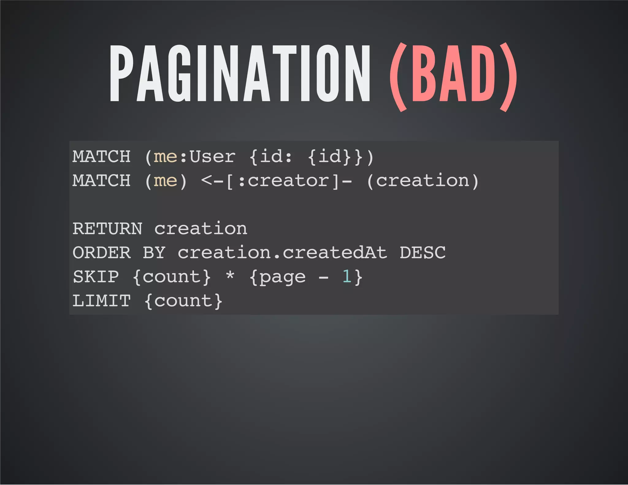 PAGINATION (BAD) 
MATCH (me:User {id: {id}}) 
MATCH (me) <-[:creator]- (creation) 
RETURN creation 
ORDER BY creation.createdAt DESC 
SKIP {count} * {page - 1} 
LIMIT {count} 
 