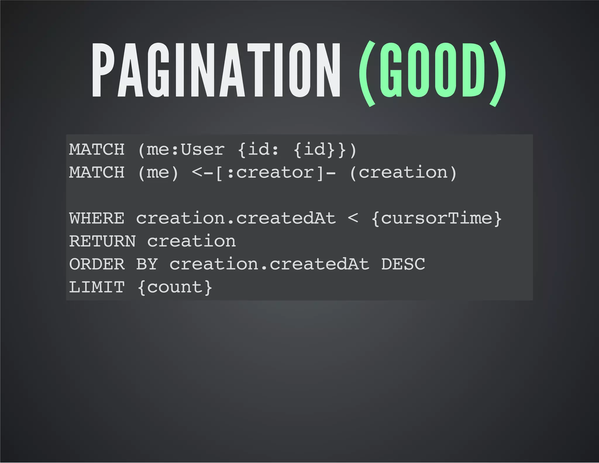 PAGINATION (GOOD) 
MATCH (me:User {id: {id}}) 
MATCH (me) <-[:creator]- (creation) 
WHERE creation.createdAt < {cursorTime} 
RETURN creation 
ORDER BY creation.createdAt DESC 
LIMIT {count} 
 