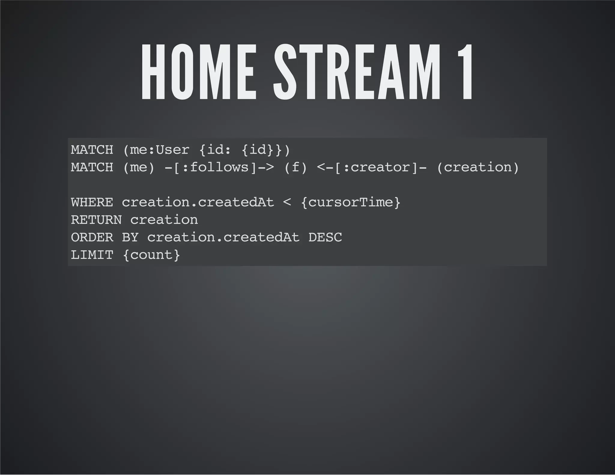 HOME STREAM 1 
MATCH (me:User {id: {id}}) 
MATCH (me) -[:follows]-> (f) <-[:creator]- (creation) 
WHERE creation.createdAt < {cursorTime} 
RETURN creation 
ORDER BY creation.createdAt DESC 
LIMIT {count} 
 