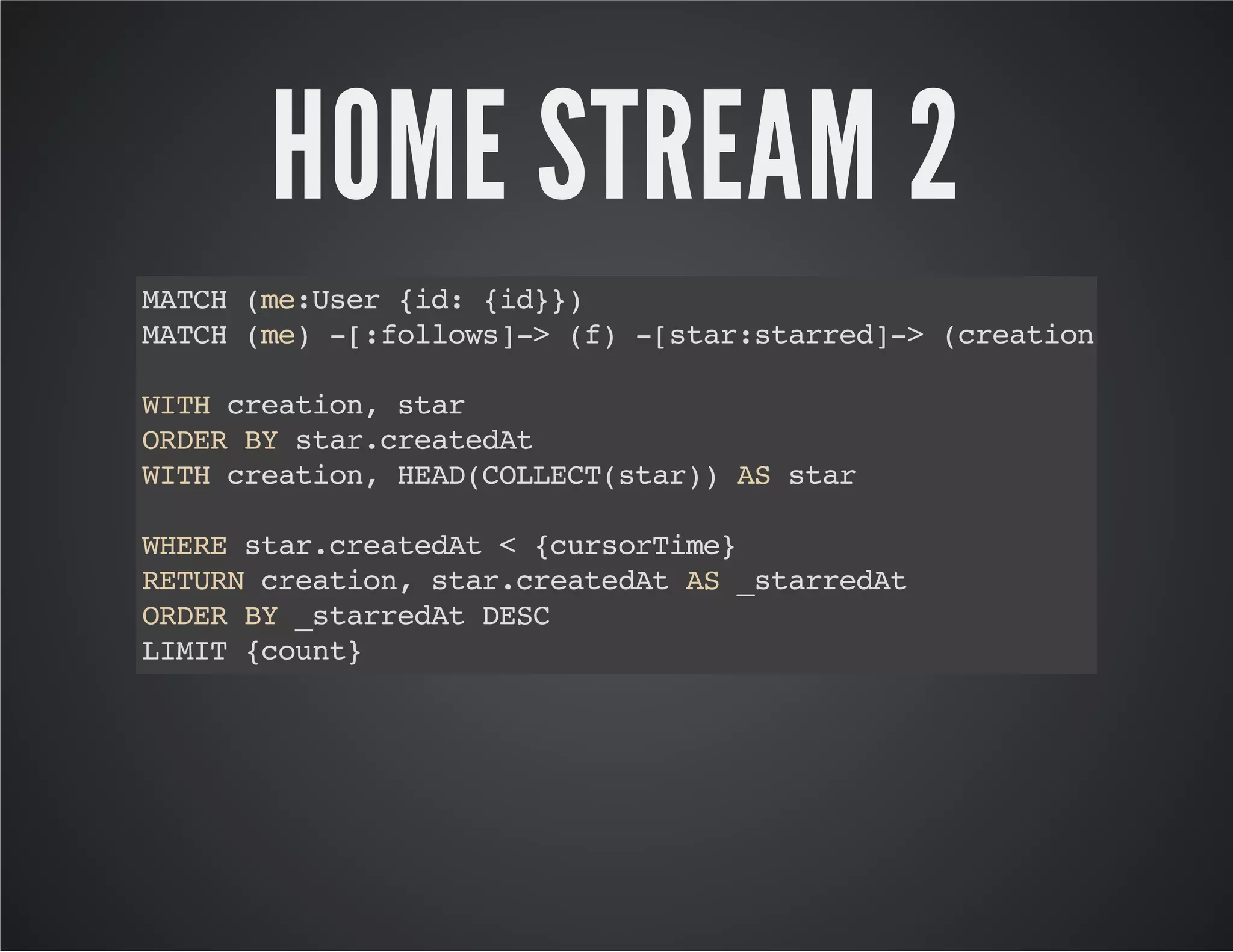 HOME STREAM 2 
MATCH (me:User {id: {id}}) 
MATCH (me) -[:follows]-> (f) -[star:starred]-> (creation) 
WITH creation, star 
ORDER BY star.createdAt 
WITH creation, HEAD(COLLECT(star)) AS star 
WHERE star.createdAt < {cursorTime} 
RETURN creation, star.createdAt AS _starredAt 
ORDER BY _starredAt DESC 
LIMIT {count} 
 