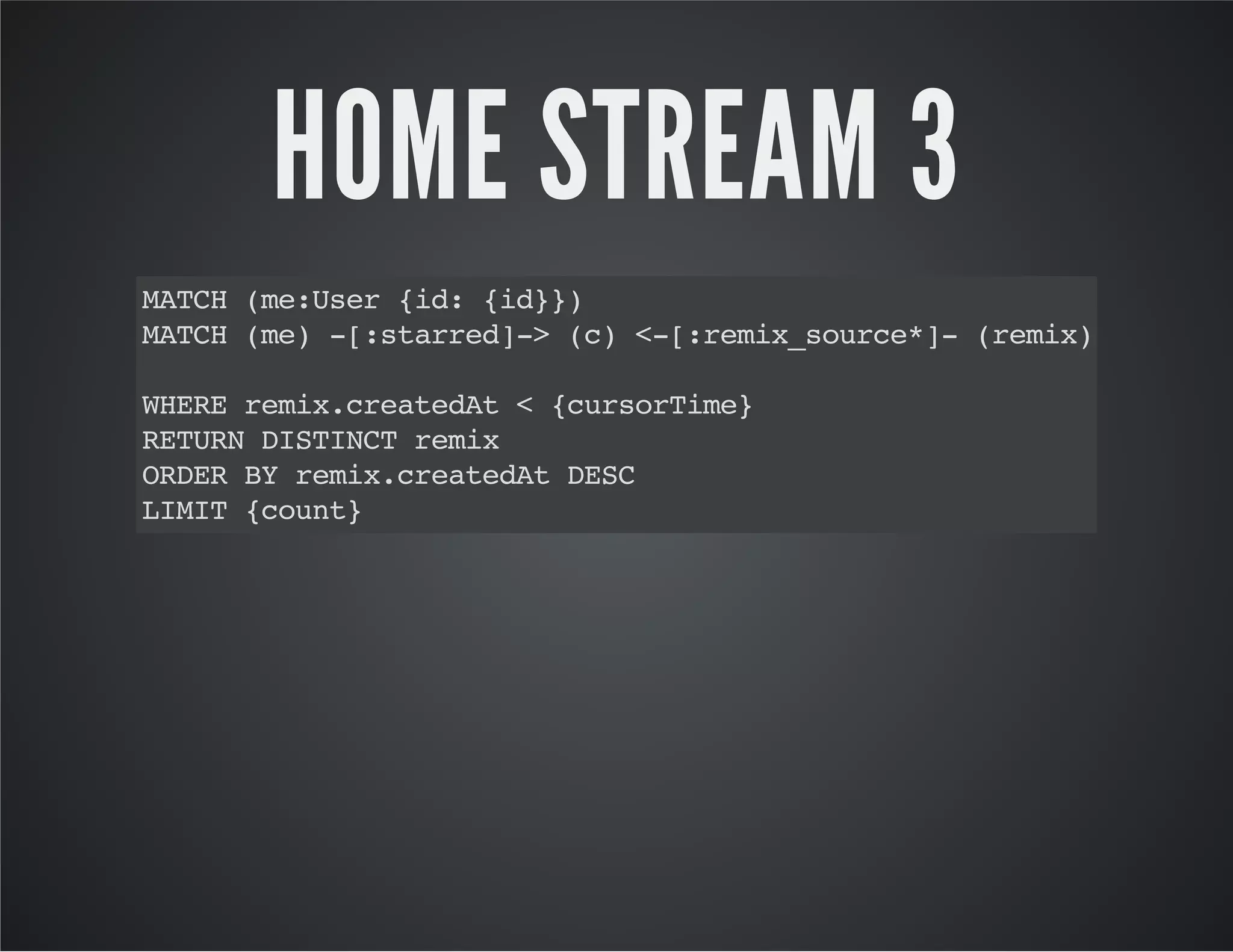 HOME STREAM 3 
MATCH (me:User {id: {id}}) 
MATCH (me) -[:starred]-> (c) <-[:remix_source*]- (remix) 
WHERE remix.createdAt < {cursorTime} 
RETURN DISTINCT remix 
ORDER BY remix.createdAt DESC 
LIMIT {count} 
 