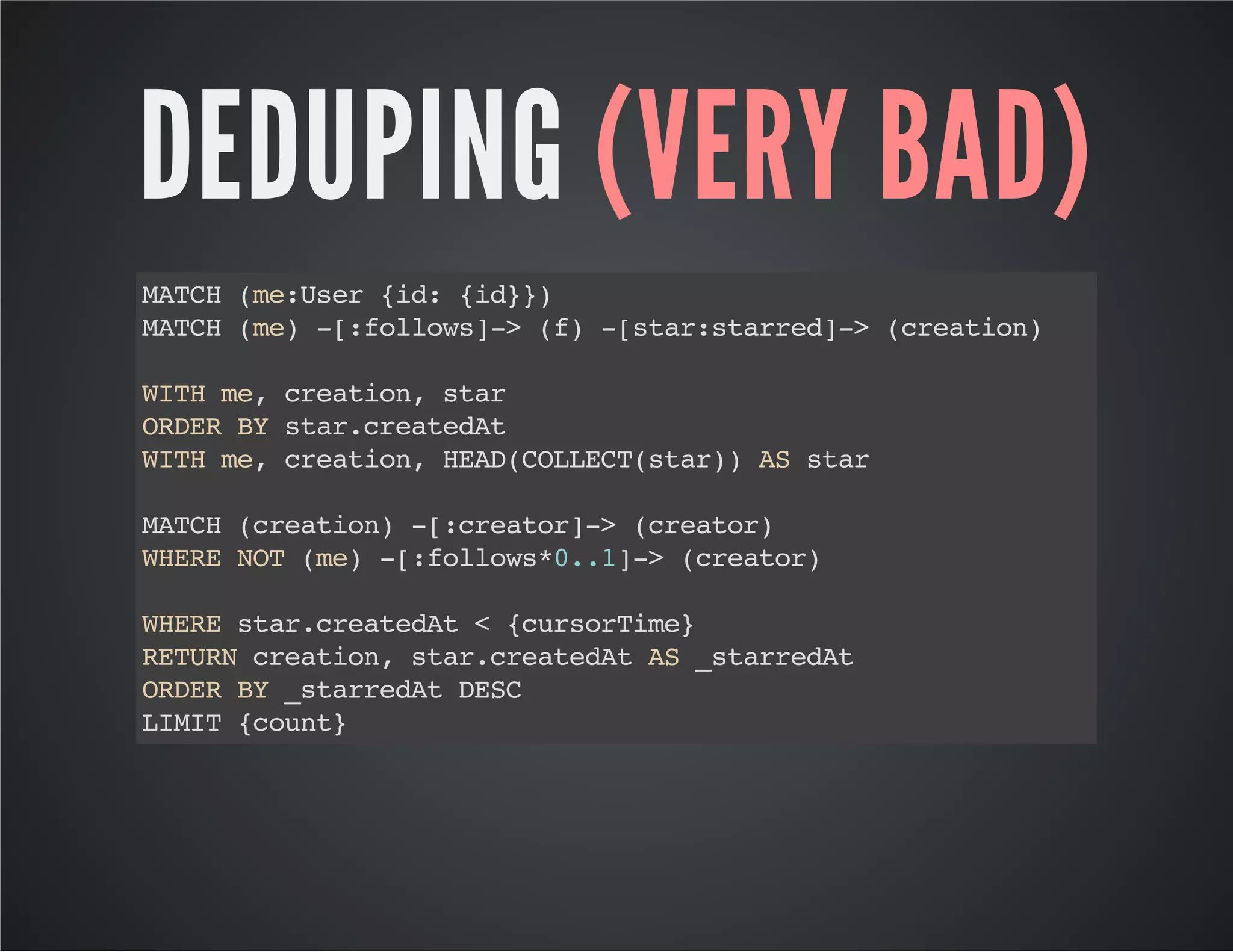 DEDUPING (VERY BAD) 
MATCH (me:User {id: {id}}) 
MATCH (me) -[:follows]-> (f) -[star:starred]-> (creation) 
WITH me, creation, star 
ORDER BY star.createdAt 
WITH me, creation, HEAD(COLLECT(star)) AS star 
MATCH (creation) -[:creator]-> (creator) 
WHERE NOT (me) -[:follows*0..1]-> (creator) 
WHERE star.createdAt < {cursorTime} 
RETURN creation, star.createdAt AS _starredAt 
ORDER BY _starredAt DESC 
LIMIT {count} 
 