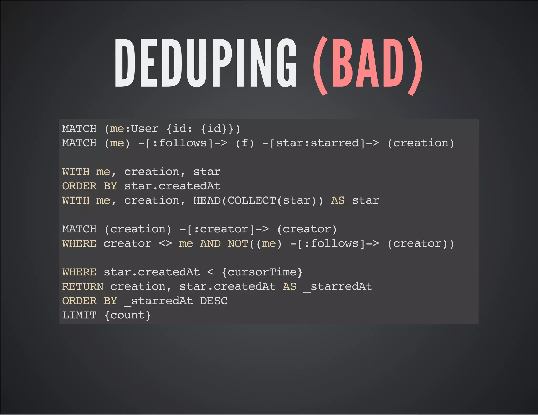 DEDUPING (BAD) 
MATCH (me:User {id: {id}}) 
MATCH (me) -[:follows]-> (f) -[star:starred]-> (creation) 
WITH me, creation, star 
ORDER BY star.createdAt 
WITH me, creation, HEAD(COLLECT(star)) AS star 
MATCH (creation) -[:creator]-> (creator) 
WHERE creator <> me AND NOT((me) -[:follows]-> (creator)) 
WHERE star.createdAt < {cursorTime} 
RETURN creation, star.createdAt AS _starredAt 
ORDER BY _starredAt DESC 
LIMIT {count} 
 