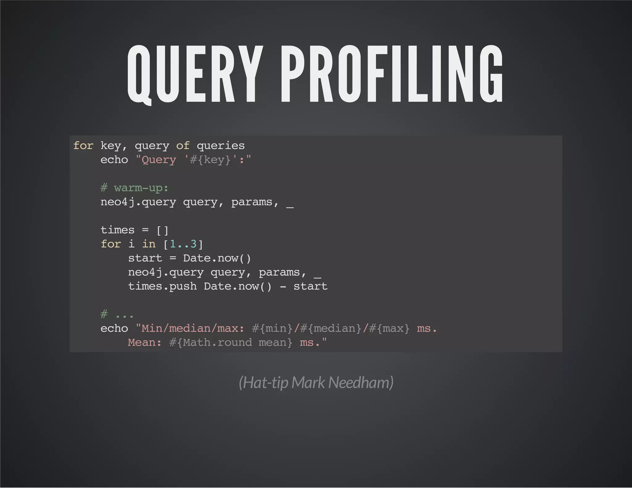 QUERY PROFILING 
for key, query of queries 
echo "Query '#{key}':" 
# warm-up: 
neo4j.query query, params, _ 
times = [] 
for i in [1..3] 
start = Date.now() 
neo4j.query query, params, _ 
times.push Date.now() - start 
# ... 
echo "Min/median/max: #{min}/#{median}/#{max} ms. 
Mean: #{Math.round mean} ms." 
(Hat-tip Mark Needham) 
 