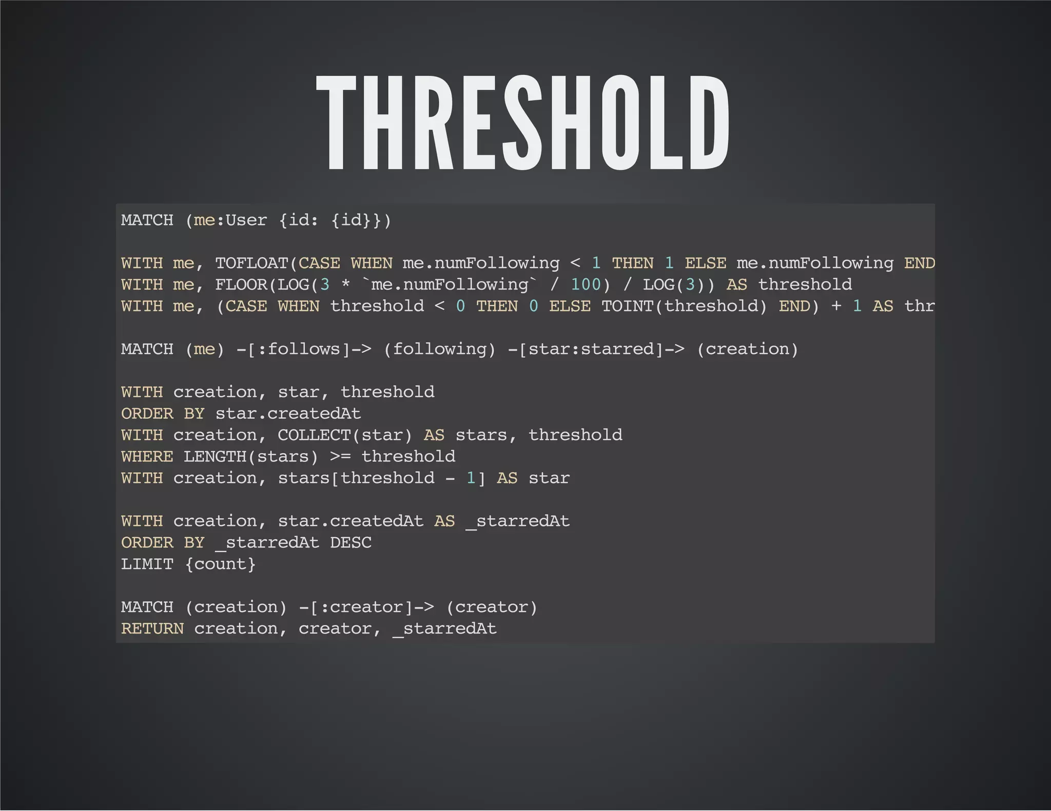 THRESHOLD 
MATCH (me:User {id: {id}}) 
WITH me, TOFLOAT(CASE WHEN me.numFollowing < 1 THEN 1 ELSE me.numFollowing END) AS `me.numFollowing` 
WITH me, FLOOR(LOG(3 * `me.numFollowing` / 100) / LOG(3)) AS threshold 
WITH me, (CASE WHEN threshold < 0 THEN 0 ELSE TOINT(threshold) END) + 1 AS threshold 
MATCH (me) -[:follows]-> (following) -[star:starred]-> (creation) 
WITH creation, star, threshold 
ORDER BY star.createdAt 
WITH creation, COLLECT(star) AS stars, threshold 
WHERE LENGTH(stars) >= threshold 
WITH creation, stars[threshold - 1] AS star 
WITH creation, star.createdAt AS _starredAt 
ORDER BY _starredAt DESC 
LIMIT {count} 
MATCH (creation) -[:creator]-> (creator) 
RETURN creation, creator, _starredAt 
 