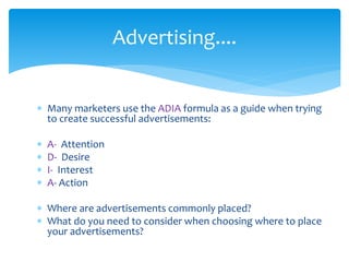 Advertising.... 
 Many marketers use the ADIA formula as a guide when trying 
to create successful advertisements: 
 A- Attention 
 D- Desire 
 I- Interest 
 A- Action 
 Where are advertisements commonly placed? 
 What do you need to consider when choosing where to place 
your advertisements? 
 