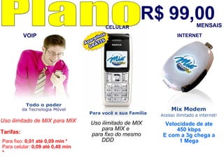 R$ 99,00 Plano  Uso ilimitado de MIX para MIX   Tarifas:  Para fixo:  0,01 até 0,09 min * Para celular:  0,09 até 0,48 min * Uso ilimitado de MIX para MIX e  para fixo do mesmo DDD   Velocidade de ate 450 kbps E com a 3g chega a 1 Mega MENSAIS VOIP CELULAR INTERNET 