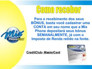 Como receber Para o recebimento dos seus BÔNUS, basta você cadastrar uma CONTA em seu nome que a Mix Phone depositará seus bônus SEMANALMENTE, já com o Imposto de Renda retido na fonte. CreditClub- MasterCard 