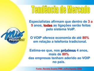 Tendência de Mercado Especialistas afirmam que dentro de  3 a 5   anos,  todas  as ligações serão feitas pelo sistema VoIP. O VOIP oferece economia de até  80%   em relação a telefonia tradicional. Estima-se que, nos  próximos  4 anos, mais de  80% das empresas tenham aderido ao VOIP no país. Fonte: Revista Exame PME Julho/Agosto 2006 