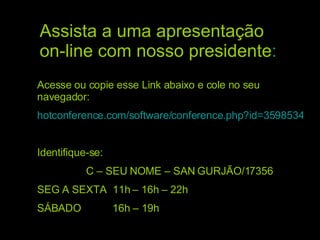 Assista a uma apresentação on-line com nosso presidente : Acesse ou copie esse Link abaixo e cole no seu navegador: hotconference.com/software/conference.php?id=35985341 Identifique-se: C – SEU NOME – SAN GURJÃO/17356 SEG A SEXTA  11h – 16h – 22h SÁBADO  16h – 19h 