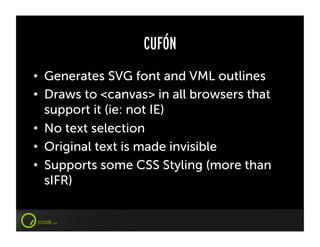 CUFÓN
•  Generates SVG font and VML outlines
•  Draws to <canvas> in all browsers that
   support it (ie: not IE)
•  No text selection
•  Original text is made invisible
•  Supports some CSS Styling (more than
   sIFR)
 