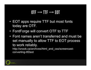 OTF       TTF      EOT
•  EOT apps require TTF but most fonts
   today are OTF.
•  FontForge will convert OTF to TTF
•  Font names aren’t transferred and must be
   set manually to allow TTF to EOT process
   to work reliably.
 http://snook.ca/archives/html_and_css/screencast-
 converting-ttf2eot
 