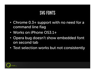 SVG FONTS
•  Chrome 0.3+ support with no need for a
   command line ﬂag
•  Works on iPhone OS3.1+
•  Opera bug doesn’t show embedded font
   on second tab
•  Text selection works but not consistently
 