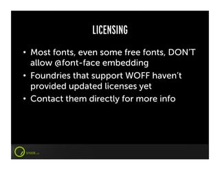 LICENSING
•  Most fonts, even some free fonts, DON’T
   allow @font-face embedding
•  Foundries that support WOFF haven’t
   provided updated licenses yet
•  Contact them directly for more info
 
