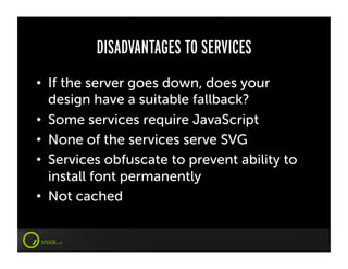 DISADVANTAGES TO SERVICES
•  If the server goes down, does your
   design have a suitable fallback?
•  Some services require JavaScript
•  None of the services serve SVG
•  Services obfuscate to prevent ability to
   install font permanently
•  Not cached
 