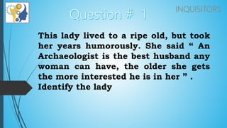 INQUISITORS
This lady lived to a ripe old, but took
her years humorously. She said “ An
Archaeologist is the best husband any
woman can have, the older she gets
the more interested he is in her ” .
Identify the lady
 