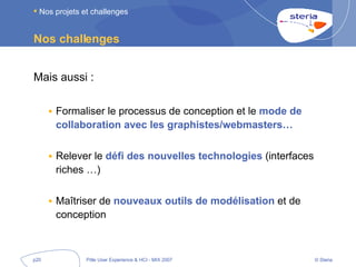 Nos challenges Mais aussi : Formaliser le processus de conception et le  mode de collaboration avec les graphistes/webmasters… Relever le  défi des nouvelles technologies  (interfaces riches …) Maîtriser de  nouveaux outils de modélisation  et de conception Nos projets et challenges 
